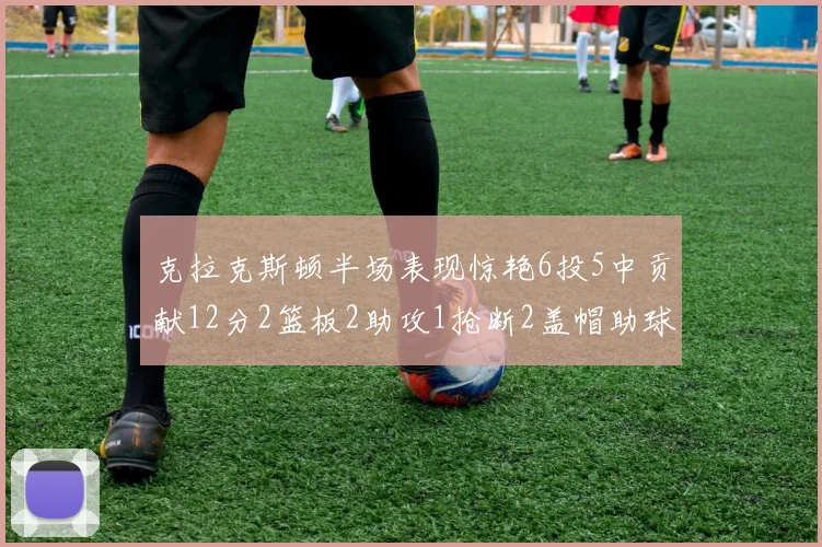 克拉克斯顿半场表现惊艳6投5中贡献12分2篮板2助攻1抢断2盖帽助球队领先