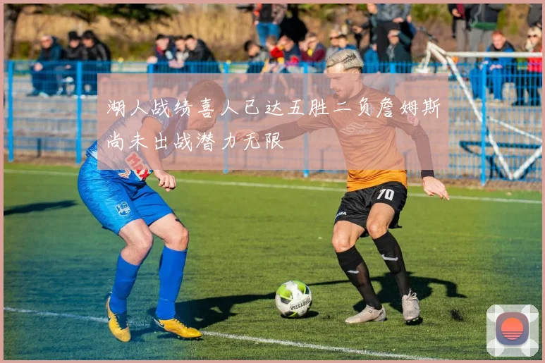 湖人战绩喜人已达五胜二负詹姆斯尚未出战潜力无限