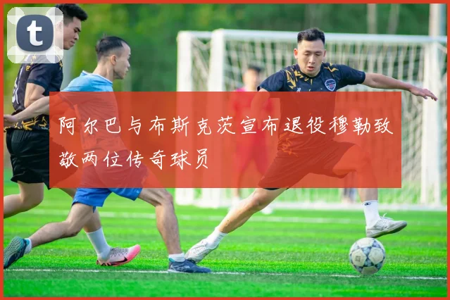 阿尔巴与布斯克茨宣布退役穆勒致敬两位传奇球员