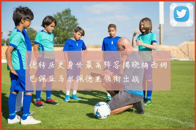 德转历史身价最高阵容揭晓梅西姆巴佩亚马尔佩德里领衔出战