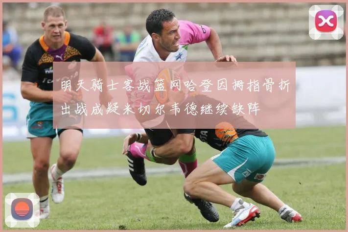明天骑士客战篮网哈登因拇指骨折出战成疑米切尔韦德继续缺阵