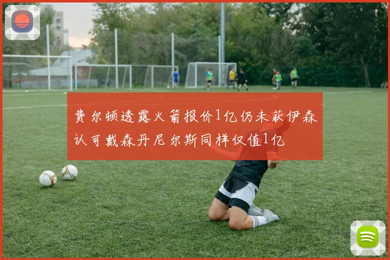 费尔顿透露火箭报价1亿仍未获伊森认可戴森丹尼尔斯同样仅值1亿