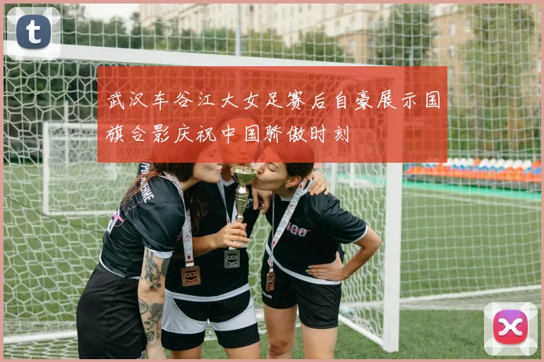 武汉车谷江大女足赛后自豪展示国旗合影庆祝中国骄傲时刻