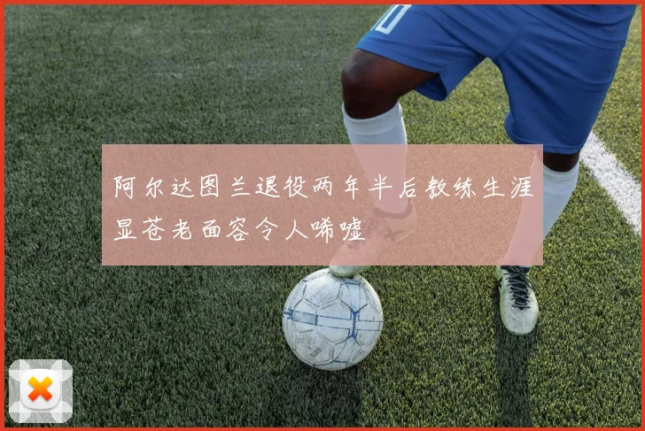 阿尔达图兰退役两年半后教练生涯显苍老面容令人唏嘘
