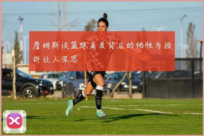 詹姆斯谈篮球高度背后的牺牲与挫折让人深思
