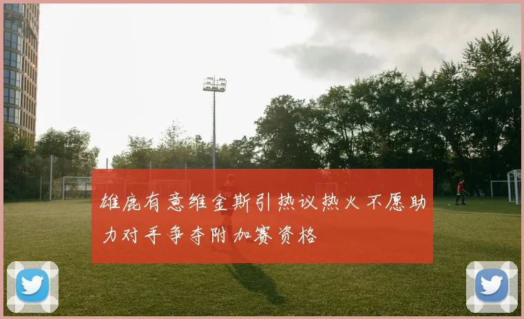雄鹿有意维金斯引热议热火不愿助力对手争夺附加赛资格