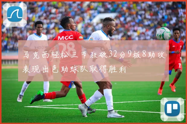 马克西轻松三节狂砍32分9板8助攻表现出色助球队取得胜利