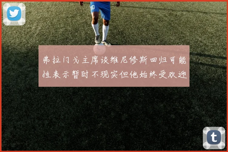 弗拉门戈主席谈维尼修斯回归可能性表示暂时不现实但他始终受欢迎