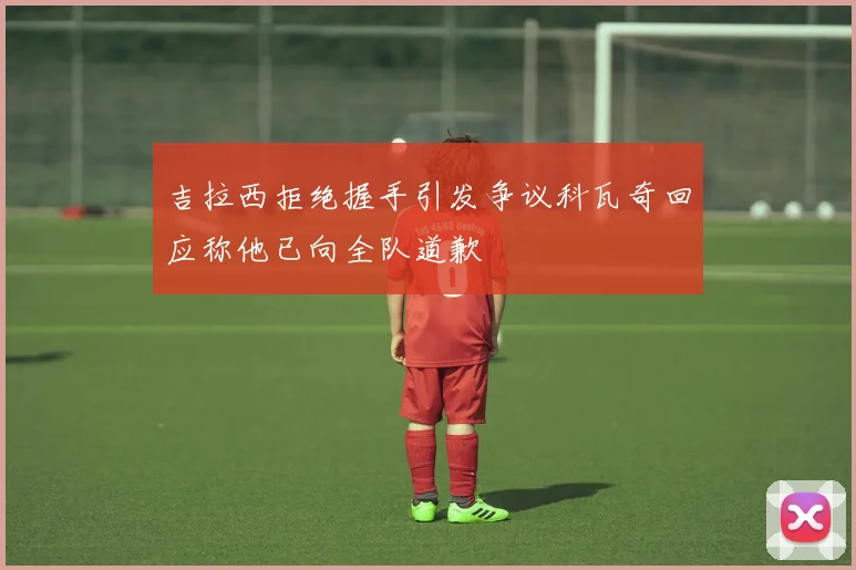 吉拉西拒绝握手引发争议科瓦奇回应称他已向全队道歉
