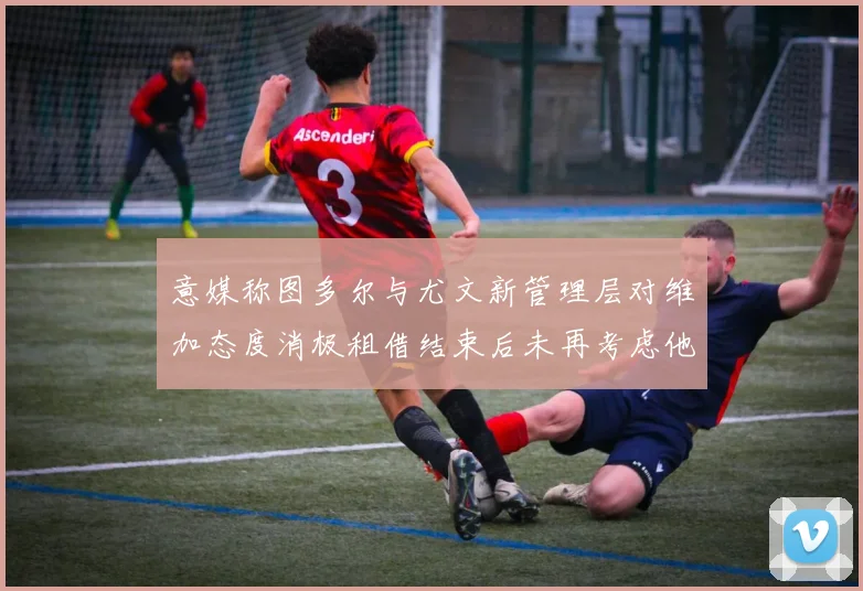 意媒称图多尔与尤文新管理层对维加态度消极租借结束后未再考虑他