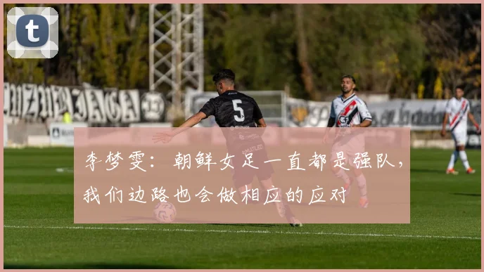 李梦雯：朝鲜女足一直都是强队，我们边路也会做相应的应对
