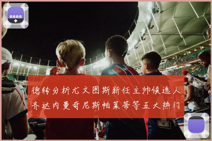 德转分析尤文图斯新任主帅候选人齐达内曼奇尼斯帕莱蒂等五大热门人选