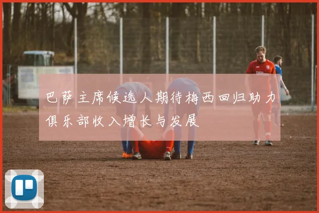 巴萨主席候选人期待梅西回归助力俱乐部收入增长与发展