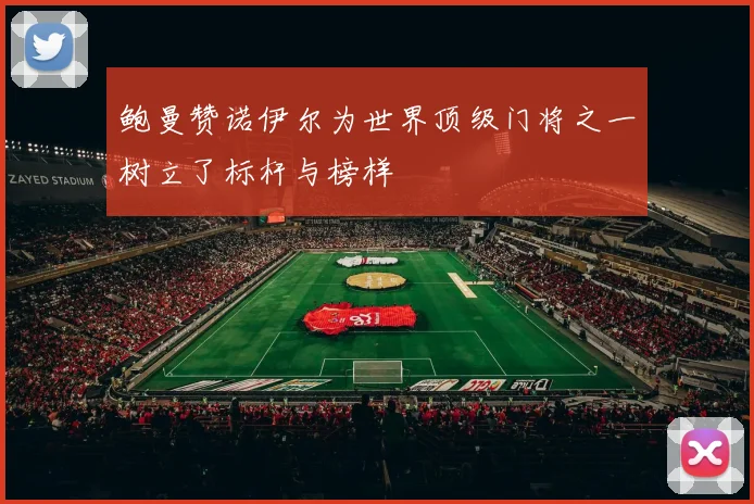鲍曼赞诺伊尔为世界顶级门将之一树立了标杆与榜样
