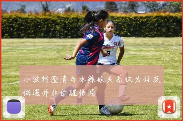 小波特澄清与冰辣妹关系仅为好友偶遇并非偷腥传闻