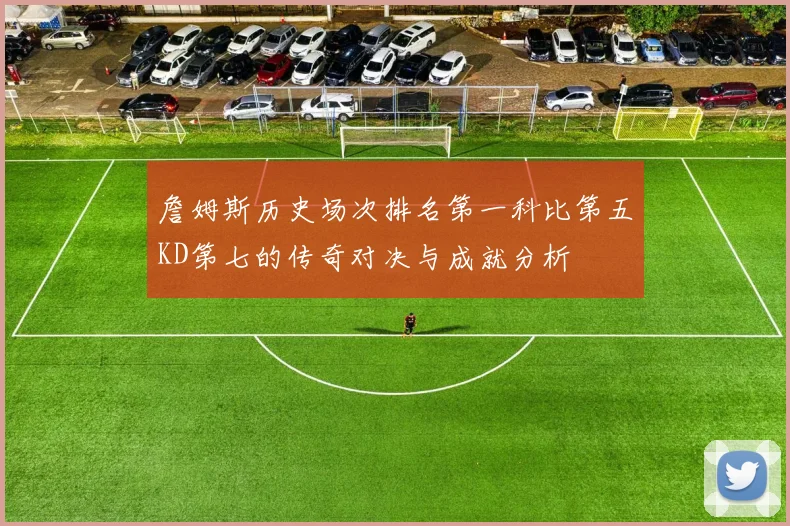 詹姆斯历史场次排名第一科比第五KD第七的传奇对决与成就分析