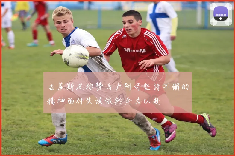 吉莱斯皮称赞马卢阿奇坚持不懈的精神面对失误依然全力以赴