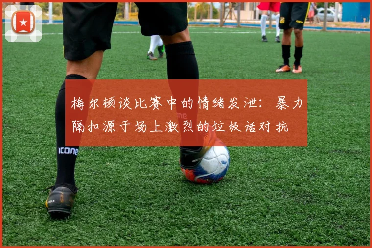 梅尔顿谈比赛中的情绪发泄：暴力隔扣源于场上激烈的垃圾话对抗
