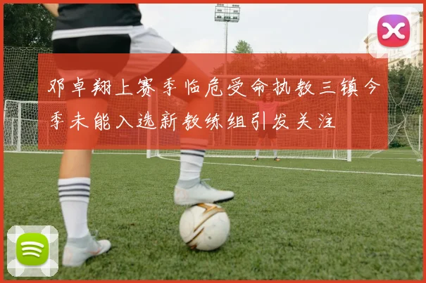 邓卓翔上赛季临危受命执教三镇今季未能入选新教练组引发关注