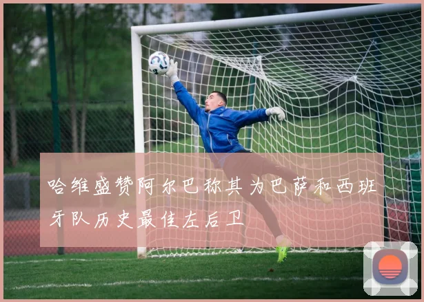 哈维盛赞阿尔巴称其为巴萨和西班牙队历史最佳左后卫