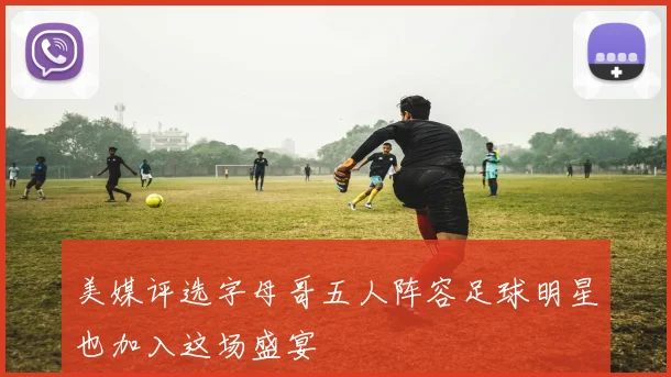 美媒评选字母哥五人阵容足球明星也加入这场盛宴
