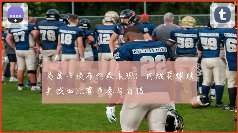 乌度卡谈布伦森表现：内线罚球助其找回比赛节奏与自信