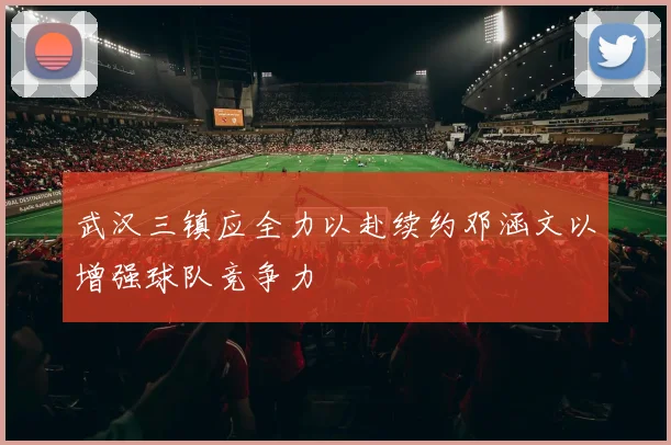 武汉三镇应全力以赴续约邓涵文以增强球队竞争力