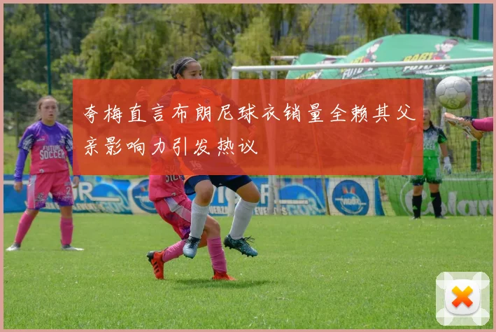 夸梅直言布朗尼球衣销量全赖其父亲影响力引发热议