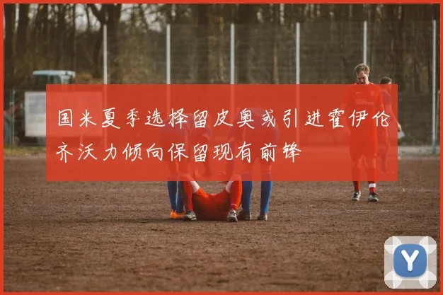 国米夏季选择留皮奥或引进霍伊伦齐沃力倾向保留现有前锋