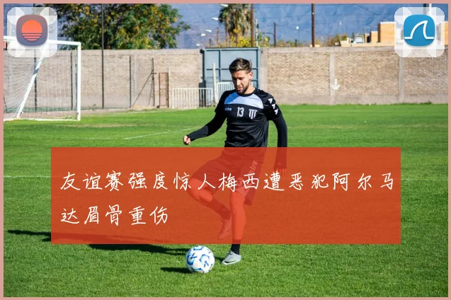 友谊赛强度惊人梅西遭恶犯阿尔马达眉骨重伤