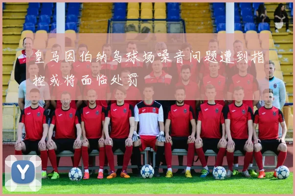皇马因伯纳乌球场噪音问题遭到指控或将面临处罚