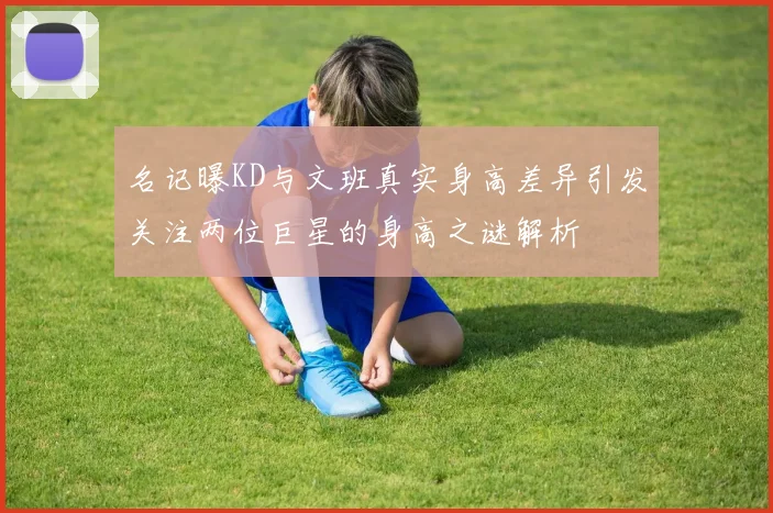 名记曝KD与文班真实身高差异引发关注两位巨星的身高之谜解析