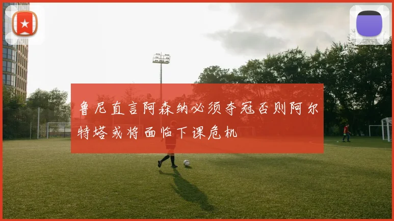 鲁尼直言阿森纳必须夺冠否则阿尔特塔或将面临下课危机