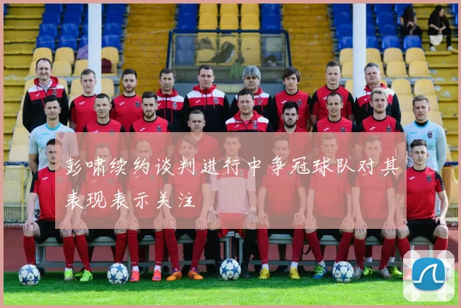 彭啸续约谈判进行中争冠球队对其表现表示关注