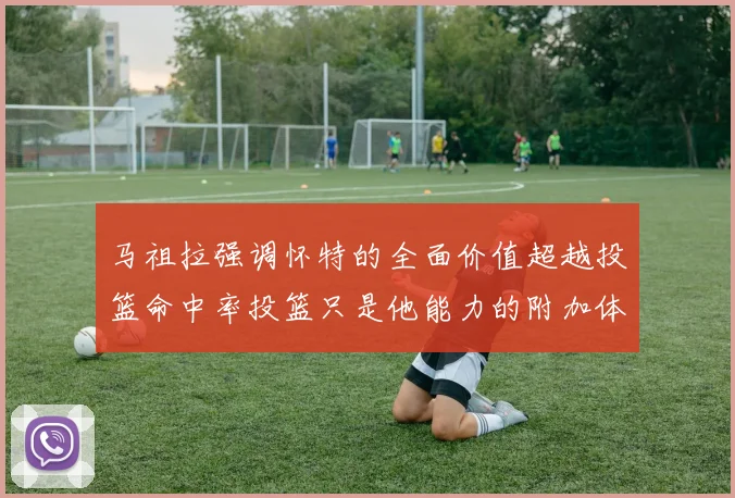 马祖拉强调怀特的全面价值超越投篮命中率投篮只是他能力的附加体现