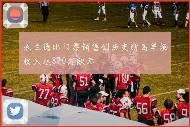 米兰德比门票销售创历史新高单场收入达870万欧元