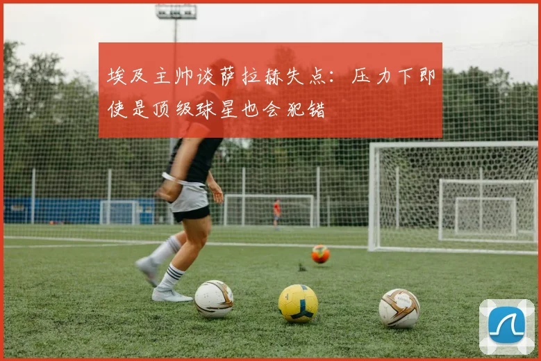 埃及主帅谈萨拉赫失点：压力下即使是顶级球星也会犯错