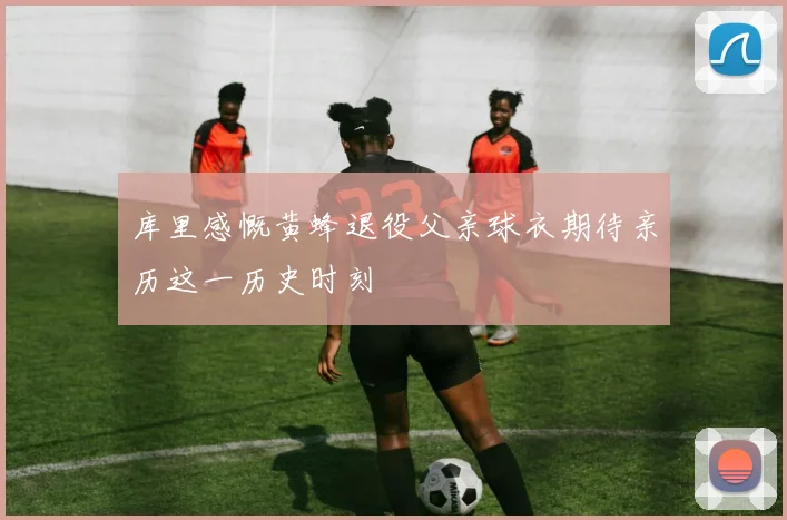 库里感慨黄蜂退役父亲球衣期待亲历这一历史时刻