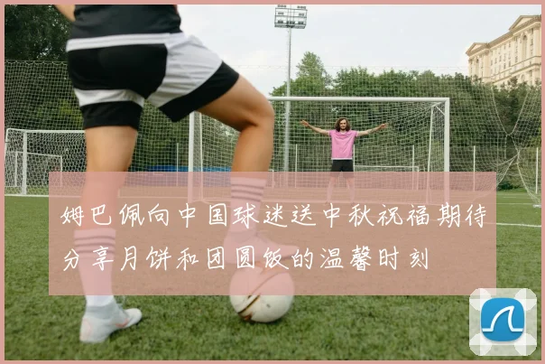 姆巴佩向中国球迷送中秋祝福期待分享月饼和团圆饭的温馨时刻