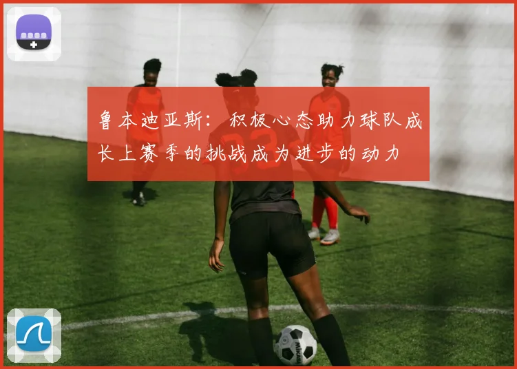 鲁本迪亚斯：积极心态助力球队成长上赛季的挑战成为进步的动力