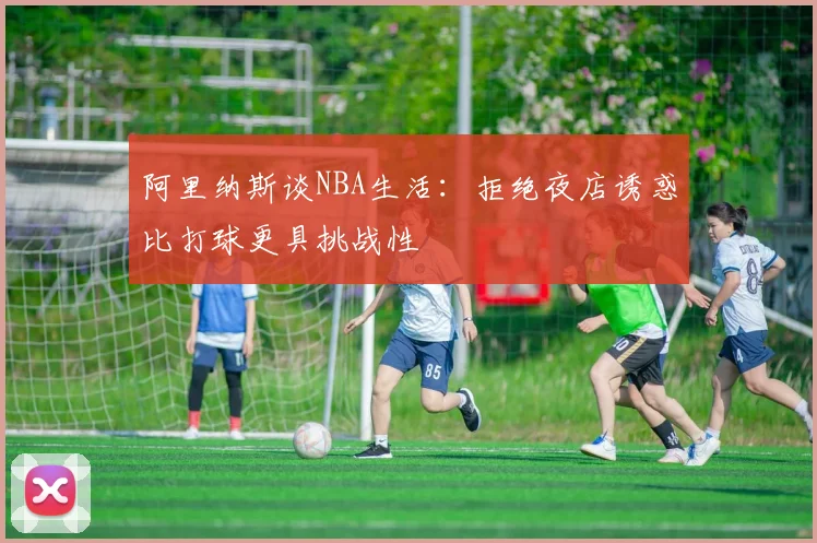 阿里纳斯谈NBA生活：拒绝夜店诱惑比打球更具挑战性
