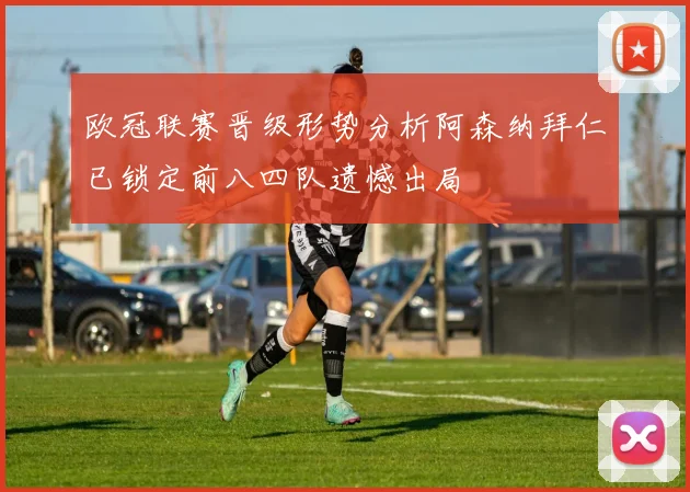 欧冠联赛晋级形势分析阿森纳拜仁已锁定前八四队遗憾出局
